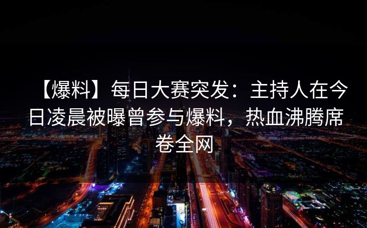 【爆料】每日大赛突发：主持人在今日凌晨被曝曾参与爆料，热血沸腾席卷全网