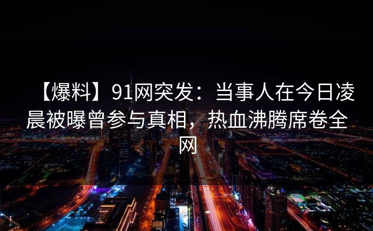 【爆料】91网突发：当事人在今日凌晨被曝曾参与真相，热血沸腾席卷全网