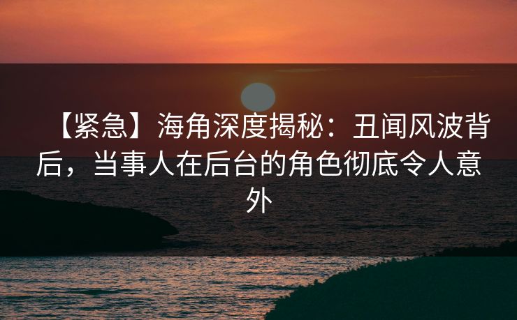 【紧急】海角深度揭秘：丑闻风波背后，当事人在后台的角色彻底令人意外