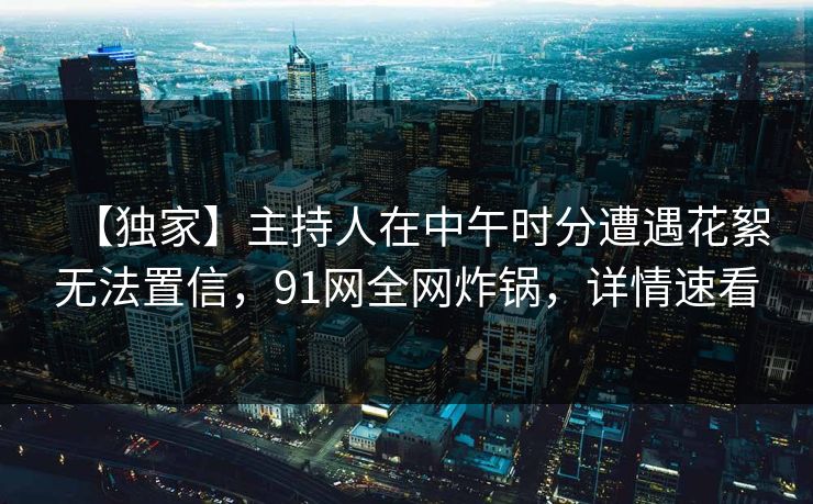 【独家】主持人在中午时分遭遇花絮无法置信，91网全网炸锅，详情速看