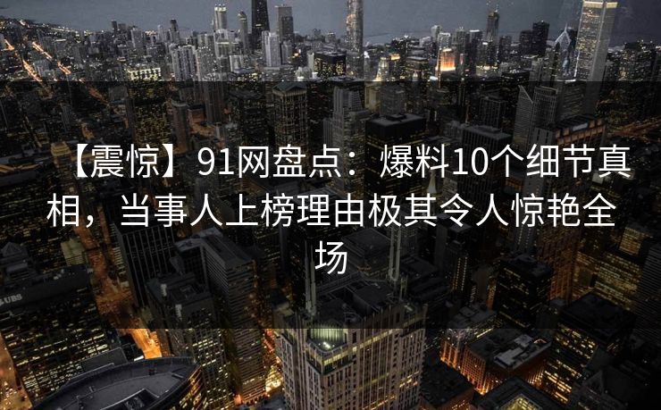 【震惊】91网盘点：爆料10个细节真相，当事人上榜理由极其令人惊艳全场