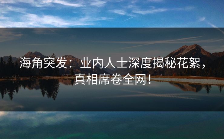 海角突发：业内人士深度揭秘花絮，真相席卷全网！