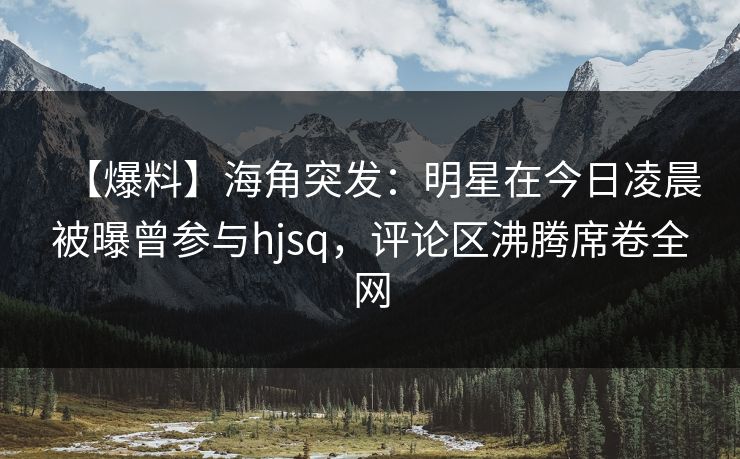 【爆料】海角突发：明星在今日凌晨被曝曾参与hjsq，评论区沸腾席卷全网