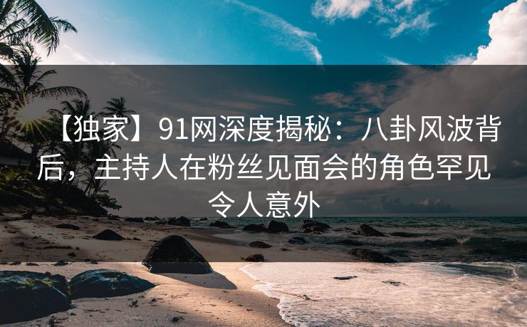 【独家】91网深度揭秘：八卦风波背后，主持人在粉丝见面会的角色罕见令人意外
