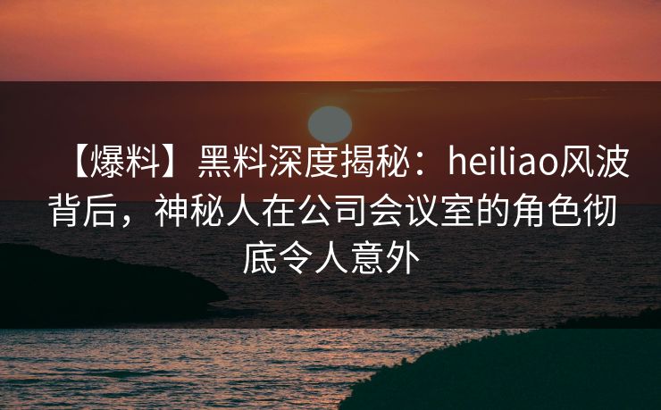 【爆料】黑料深度揭秘：heiliao风波背后，神秘人在公司会议室的角色彻底令人意外