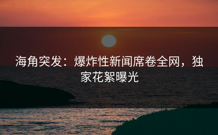 海角突发：爆炸性新闻席卷全网，独家花絮曝光