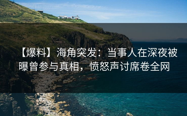 【爆料】海角突发：当事人在深夜被曝曾参与真相，愤怒声讨席卷全网