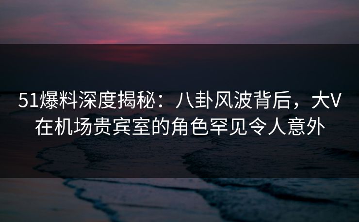 51爆料深度揭秘：八卦风波背后，大V在机场贵宾室的角色罕见令人意外