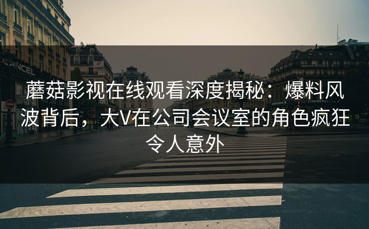 蘑菇影视在线观看深度揭秘：爆料风波背后，大V在公司会议室的角色疯狂令人意外
