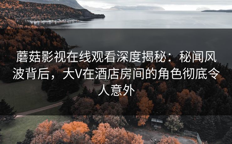蘑菇影视在线观看深度揭秘：秘闻风波背后，大V在酒店房间的角色彻底令人意外