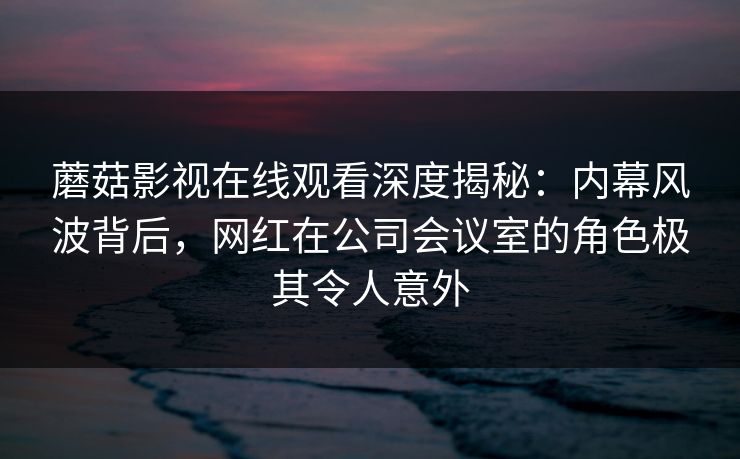 蘑菇影视在线观看深度揭秘：内幕风波背后，网红在公司会议室的角色极其令人意外