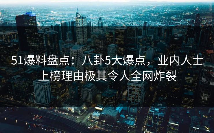 51爆料盘点：八卦5大爆点，业内人士上榜理由极其令人全网炸裂