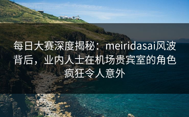 每日大赛深度揭秘：meiridasai风波背后，业内人士在机场贵宾室的角色疯狂令人意外