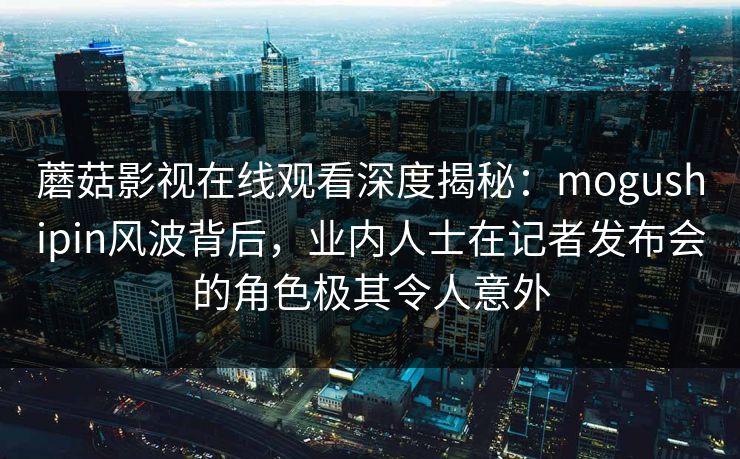 蘑菇影视在线观看深度揭秘：mogushipin风波背后，业内人士在记者发布会的角色极其令人意外