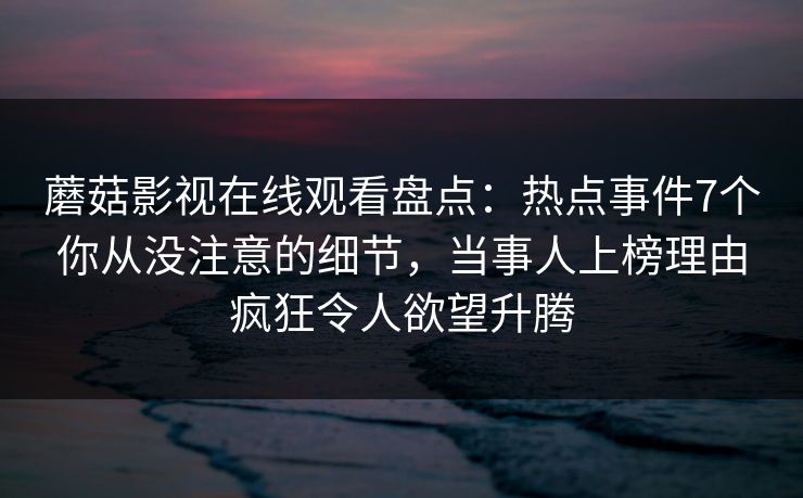 蘑菇影视在线观看盘点:热点事件7个你从没注意的细节,当事人上榜理由疯狂令人欲望升腾 蘑菇影视在线观看盘点:热点事件7个你从没注意的细节,当事人上榜理由疯狂令人欲望升腾