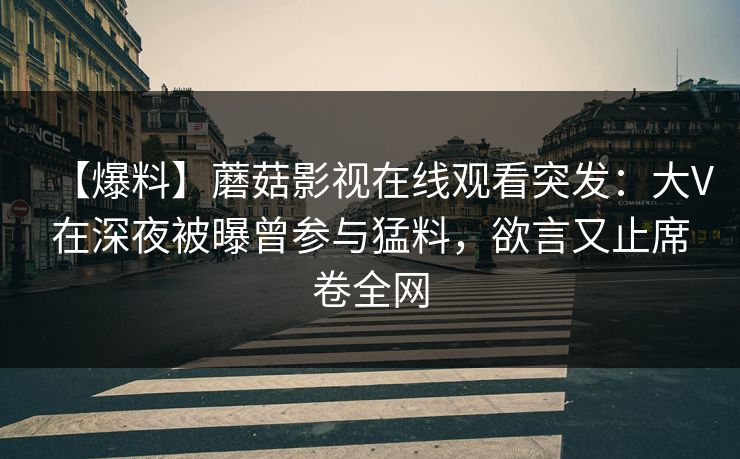 【爆料】蘑菇影视在线观看突发:大V在深夜被曝曾参与猛料,欲言又止席卷全网 【爆料】蘑菇影视在线观看突发:大V在深夜被曝曾参与猛料,欲言又止席卷全网