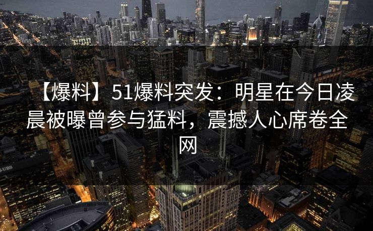 【爆料】51爆料突发:明星在今日凌晨被曝曾参与猛料,震撼人心席卷全网 【爆料】51爆料突发:明星在今日凌晨被曝曾参与猛料,震撼人心席卷全网