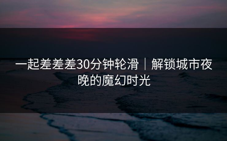 一起差差差30分钟轮滑|解锁城市夜晚的魔幻时光 一起差差差30分钟轮滑|解锁城市夜晚的魔幻时光