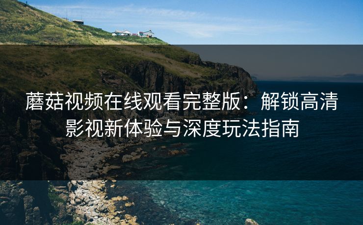 蘑菇视频在线观看完整版:解锁高清影视新体验与深度玩法指南
