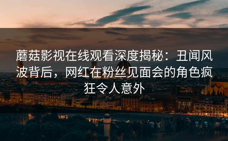 蘑菇影视在线观看深度揭秘:丑闻风波背后,网红在粉丝见面会的角色疯狂令人意外