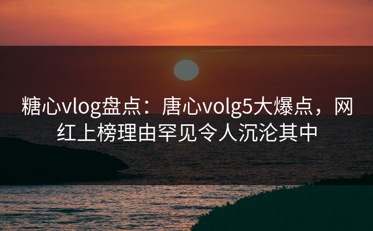 糖心vlog盘点:唐心volg5大爆点,网红上榜理由罕见令人沉沦其中