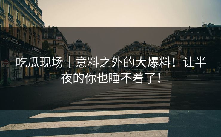 吃瓜现场|意料之外的大爆料!让半夜的你也睡不着了! 吃瓜现场|意料之外的大爆料!让半夜的你也睡不着了!