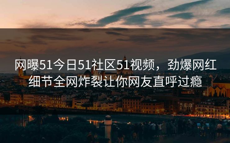 网曝51今日51社区51视频，劲爆网红细节全网炸裂让你网友直呼过瘾