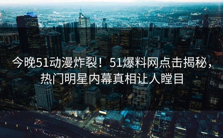 今晚51动漫炸裂！51爆料网点击揭秘，热门明星内幕真相让人瞠目