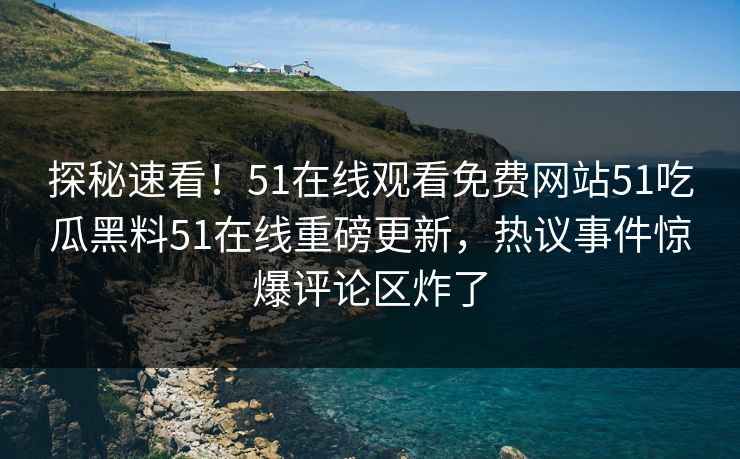 探秘速看！51在线观看免费网站51吃瓜黑料51在线重磅更新，热议事件惊爆评论区炸了