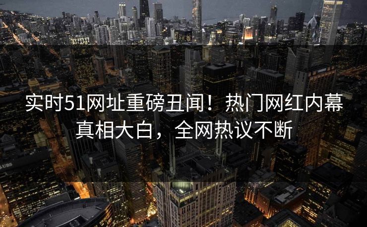 实时51网址重磅丑闻！热门网红内幕真相大白，全网热议不断