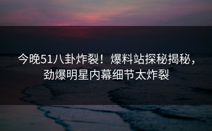 今晚51八卦炸裂！爆料站探秘揭秘，劲爆明星内幕细节太炸裂