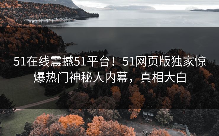 51在线震撼51平台！51网页版独家惊爆热门神秘人内幕，真相大白