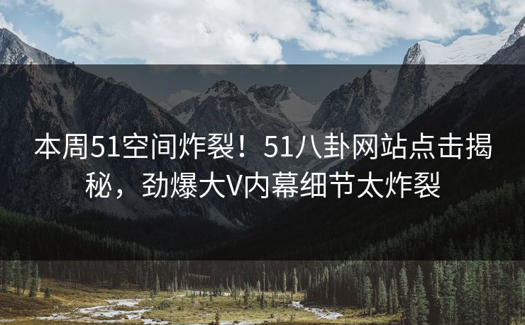 本周51空间炸裂！51八卦网站点击揭秘，劲爆大V内幕细节太炸裂