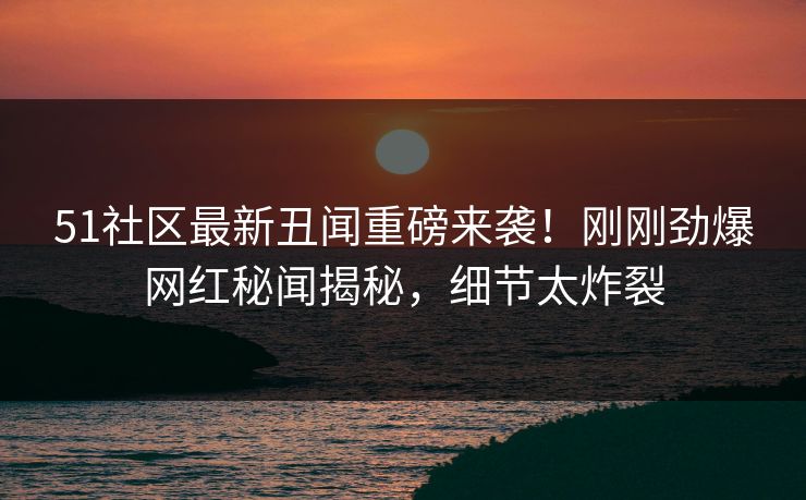 51社区最新丑闻重磅来袭！刚刚劲爆网红秘闻揭秘，细节太炸裂