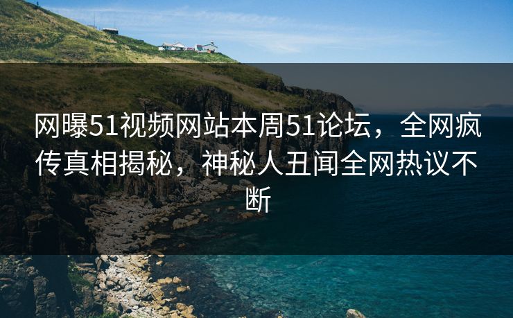 网曝51视频网站本周51论坛，全网疯传真相揭秘，神秘人丑闻全网热议不断