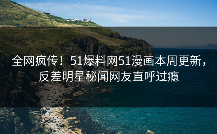 全网疯传！51爆料网51漫画本周更新，反差明星秘闻网友直呼过瘾