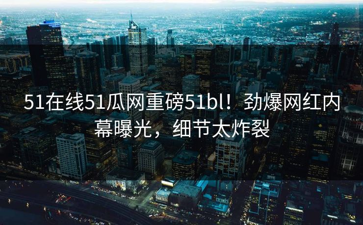 51在线51瓜网重磅51bl！劲爆网红内幕曝光，细节太炸裂
