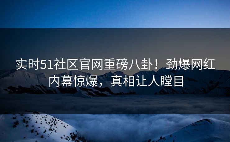 实时51社区官网重磅八卦！劲爆网红内幕惊爆，真相让人瞠目