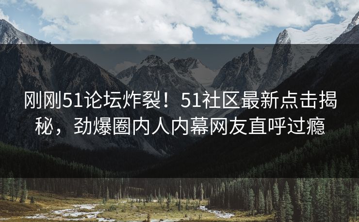 刚刚51论坛炸裂！51社区最新点击揭秘，劲爆圈内人内幕网友直呼过瘾