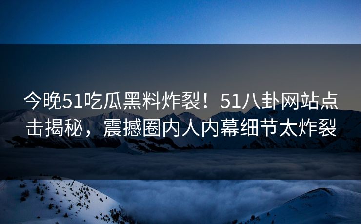 今晚51吃瓜黑料炸裂！51八卦网站点击揭秘，震撼圈内人内幕细节太炸裂