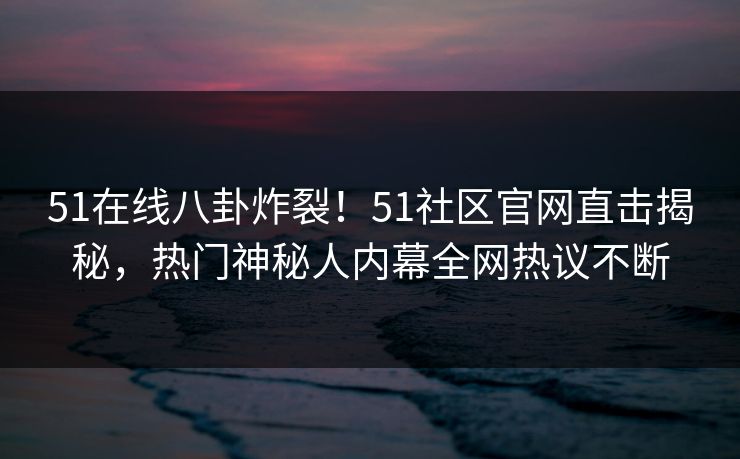 51在线八卦炸裂！51社区官网直击揭秘，热门神秘人内幕全网热议不断