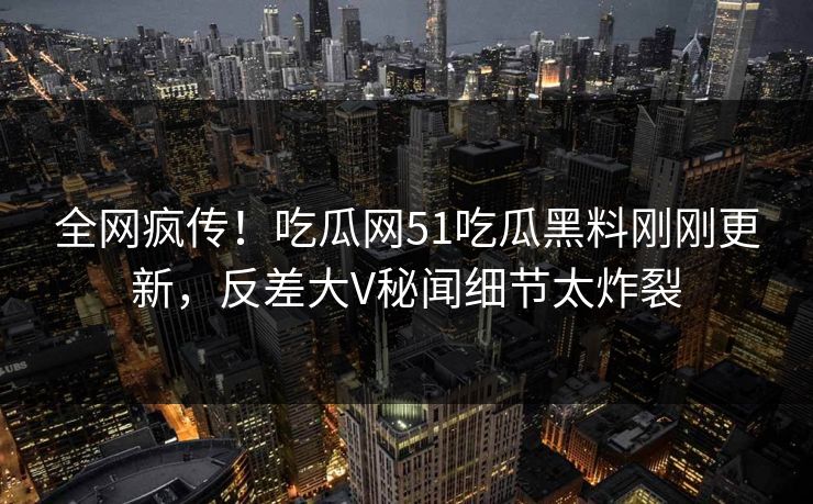 全网疯传！吃瓜网51吃瓜黑料刚刚更新，反差大V秘闻细节太炸裂