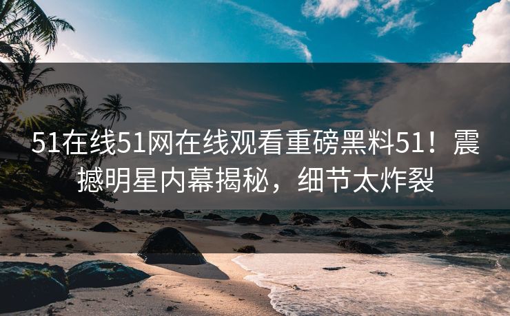 51在线51网在线观看重磅黑料51！震撼明星内幕揭秘，细节太炸裂