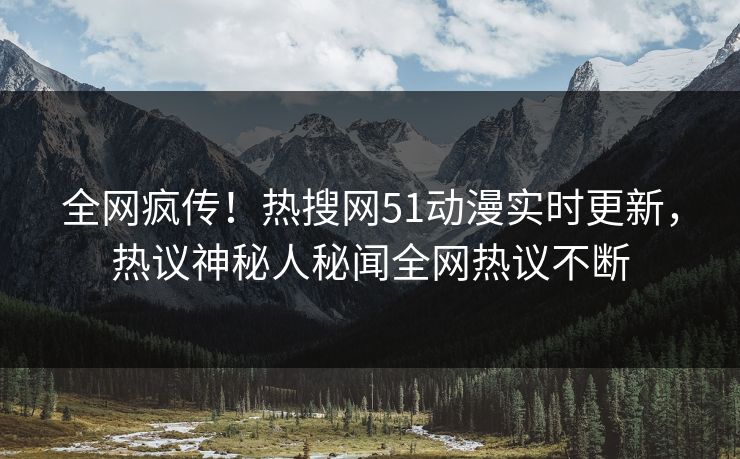 全网疯传！热搜网51动漫实时更新，热议神秘人秘闻全网热议不断