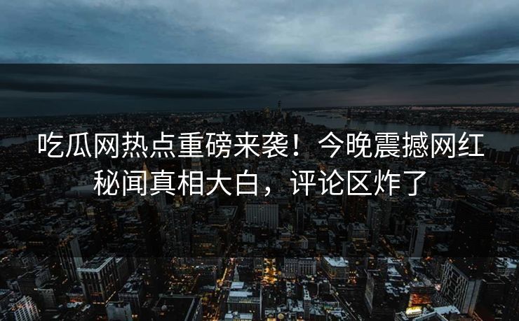 吃瓜网热点重磅来袭！今晚震撼网红秘闻真相大白，评论区炸了