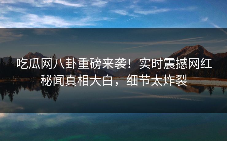 吃瓜网八卦重磅来袭！实时震撼网红秘闻真相大白，细节太炸裂