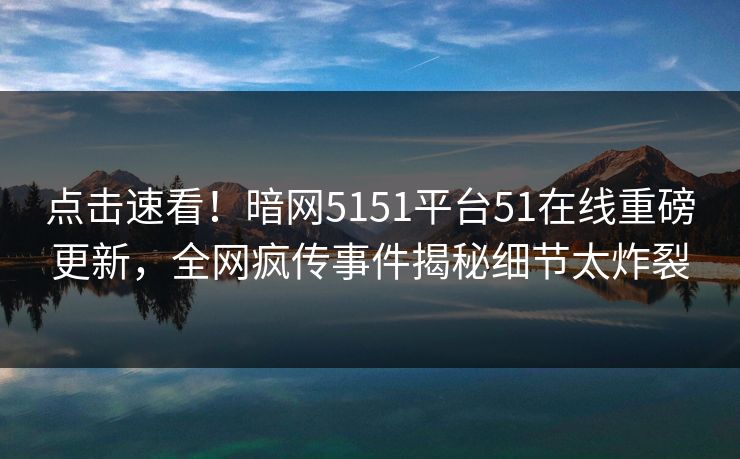 点击速看！暗网5151平台51在线重磅更新，全网疯传事件揭秘细节太炸裂