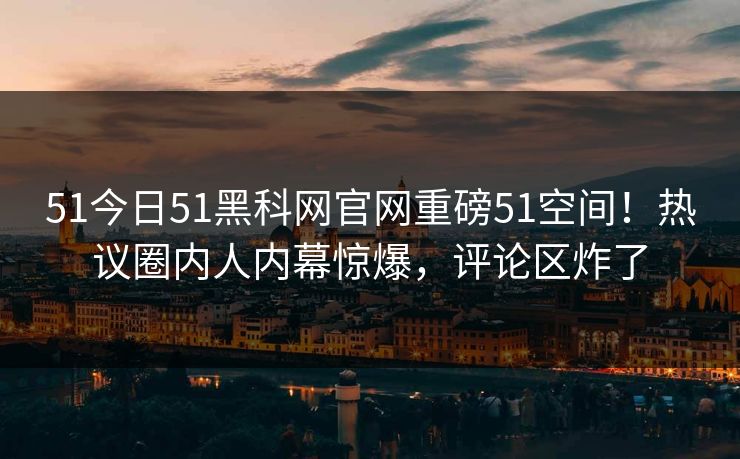 51今日51黑科网官网重磅51空间！热议圈内人内幕惊爆，评论区炸了