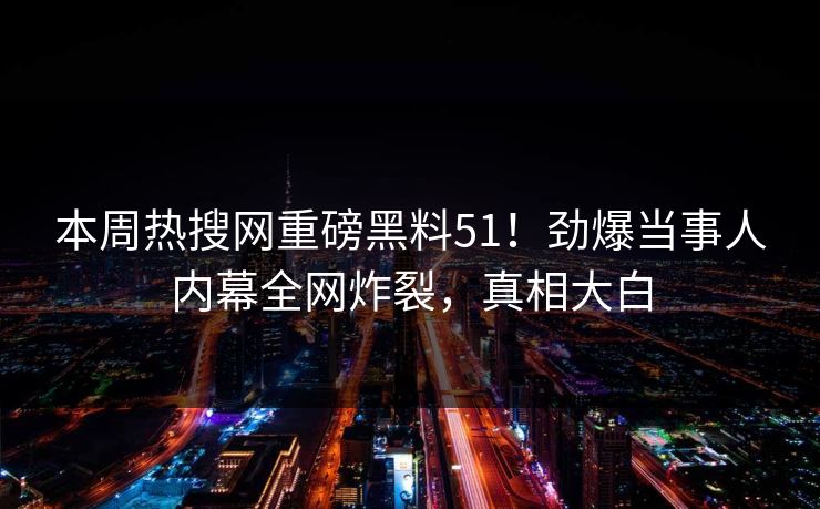 本周热搜网重磅黑料51！劲爆当事人内幕全网炸裂，真相大白