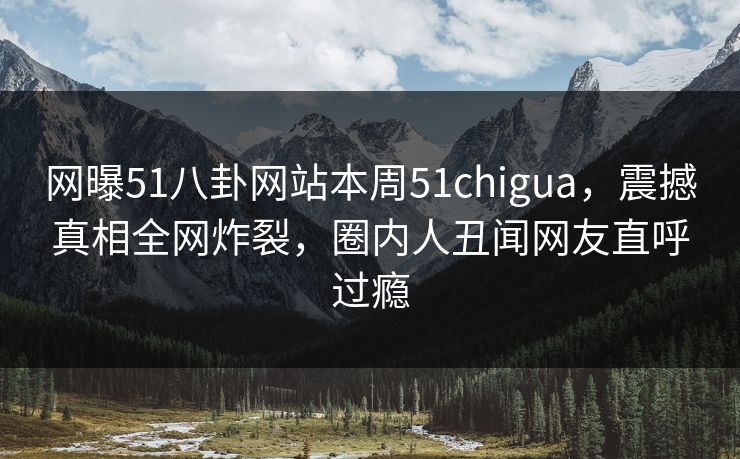 网曝51八卦网站本周51chigua，震撼真相全网炸裂，圈内人丑闻网友直呼过瘾